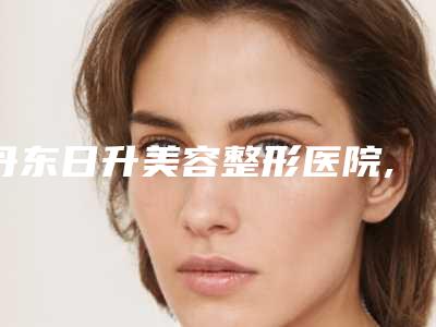 丹东日升美容整形医院,丹东佳佳医学整形美容城门诊一较高下