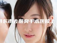 丹东市去腋臭手术医院上榜名单谁做的好-丹东市去腋臭手术整形医院
