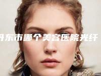 丹东市哪个美容医院光纤吸脂瘦脸好(丹东东方丽尔整形门诊实力不俗_看口碑点评)