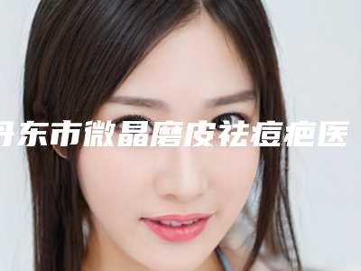 丹东市微晶磨皮祛痘疤医院排名前十位名单请签收(丹东市微晶磨皮祛痘疤整形医院)