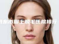 丹东市脚上脱毛医院排行榜前10名哪里比较好-丹东市脚上脱毛整形医院