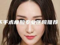 不手术瘦脸专业医院推荐：不手术瘦脸医院前30名口碑对比