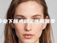 专业下颌术矫正医院推荐：下颌术矫正医院前30强都是哪些医