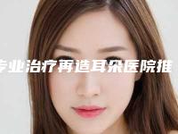 专业治疗再造耳朵医院推荐：治疗再造耳朵医院top30强榜单刷新