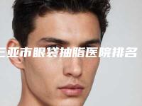 三亚市眼袋抽脂医院排名十强评价上线-三亚凯思医疗美容诊所你比较喜欢哪一家