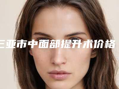 三亚市中面部提升术价格表(价目) 主任医师介绍-三亚市中面部提升术价格行情