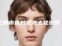 三明市皮秒激光去祛斑医生哪几位技术棒-何强院长整形医生带头领衔排行榜