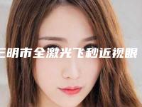 三明市全激光飞秒近视眼价目表好不好-三明市第一医院整形科价格表(费用)