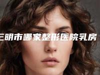 三明市哪家整形医院乳房下垂整形手术做的比较好(三明欧菲医疗美容前三的口碑排名推荐)