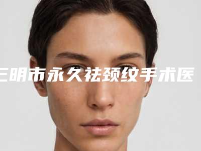 三明市永久祛颈纹手术医院-三明市永久祛颈纹医院在榜名单口碑审美双在线