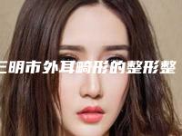 三明市外耳畸形的整形整形外科价格表2025版(近6个月均价为:51928元)