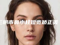 三明市鼻小柱短宽矫正美容整形医院(三明市第五医院整形科样样yyds)