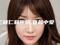 三峡仁和医院,宜昌中爱整形医疗美容门诊部看看哪一家更适合