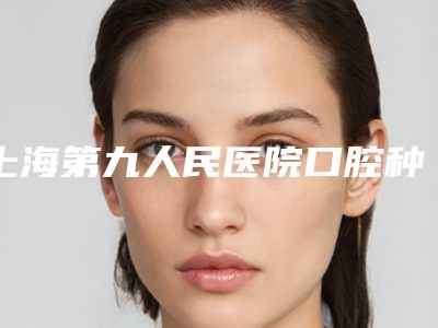 上海第九人民医院口腔种植科怎么样-价格(价目)表这里都有