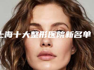 上海十大整形医院新名单公布[上海十大整形医院新名单公布时间]