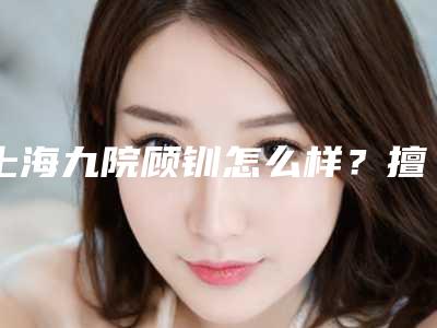 上海九院顾钏怎么样?擅长项目、技术优势、双眼皮整形案例