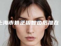 上海市矫正拔智齿后推在榜清单top10强已就位-上海市矫正拔智齿后推口腔医生