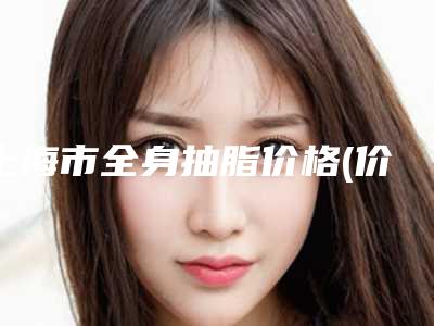 上海市全身抽脂价格(价目)表新抢先看-上海市全身抽脂价格行情