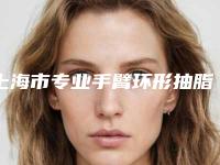 上海市专业手臂环形抽脂医院推荐：手臂环形抽脂医院top30强强势揭秘