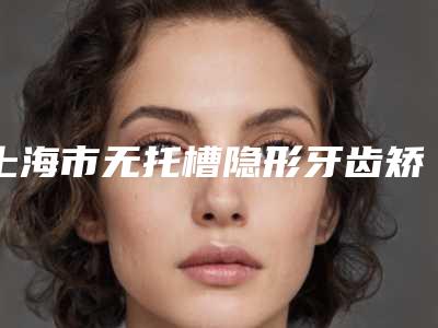 上海市无托槽隐形牙齿矫正术医院在榜名单前十强哪个实力好（上海市无托槽隐形牙齿矫正术口腔医院锁定前三_绝了）