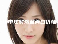 上海市注射瑞蓝美白价格表(费用)2025更新换代咯-上海市注射瑞蓝美白均价为12039元
