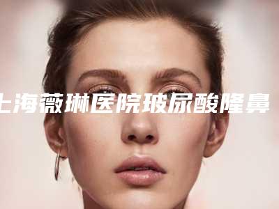 上海薇琳医院玻尿酸隆鼻:效果与评价解析,值得吗?