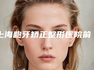上海龅牙矫正整形医院前十强,上海伯思立医疗美容医院口碑技术简介一把抓