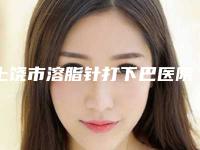 上饶市溶脂针打下巴医院排行榜前10强权威名单-上饶市溶脂针打下巴整形医院