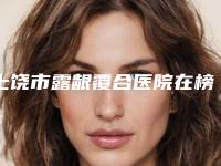 上饶市露龈覆合医院在榜清单前十位清单一览(上饶沃美医疗美容整形诊所详细资料)