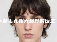 下颚毛孔粗大最好的医生王中国:下颚毛孔粗大医生前50名全新公开