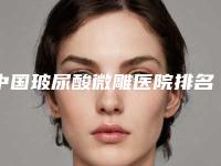 中国玻尿酸微雕医院排名:玻尿酸微雕医院top50权威更新