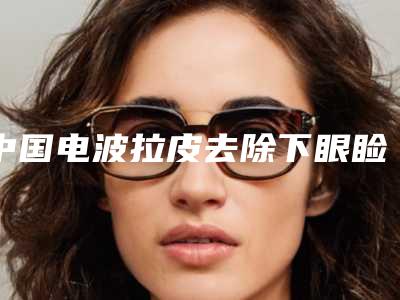 中国电波拉皮去除下眼睑脂肪医院排名：电波拉皮去除下眼睑脂肪医院前50位白名单