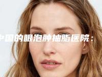 中国的眼泡肿抽脂医院:眼泡肿抽脂医院前50强吐血推荐