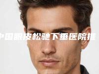 中国眼皮松驰下垂医院推荐:眼皮松驰下垂医院前50强哪家有名气