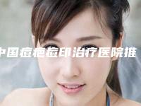 中国痘疤痘印治疗医院推荐：痘疤痘印治疗医院top50知名盘点