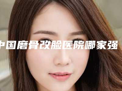 中国磨骨改脸医院哪家强:磨骨改脸医院前50位整理大盘点
