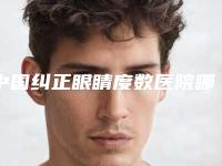 中国纠正眼睛度数医院哪家强：纠正眼睛度数医院前50强排行预测