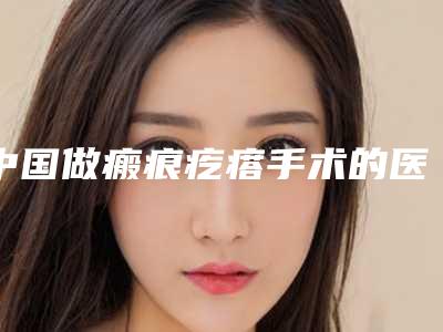 中国做瘢痕疙瘩手术的医院:瘢痕疙瘩手术医院50强一个不落