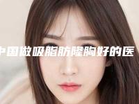 中国做吸脂肪隆胸好的医生:吸脂肪隆胸医生综合实力前50快速查看