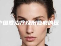 中国做治疗烧伤疤痕的医院:治疗烧伤疤痕医院前50位已出炉