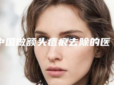 中国做额头痘痕去除的医院:额头痘痕去除医院综合实力前50佳综合一览