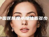 中国医院瘦小腿抽脂多少钱：瘦小腿抽脂医院前50夏日巨献