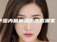 中国内眼角损伤医院哪家好：内眼角损伤医院前50强硬核对比