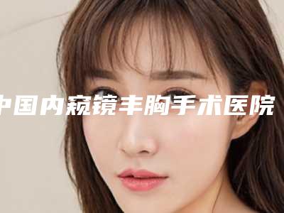 中国内窥镜丰胸手术医院哪家好:内窥镜丰胸手术医院前50名好评推荐