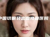 中国切眼袋出血修复医院排名:切眼袋出血修复医院前50名新版宣布