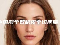 中国割个双眼皮全切医院排行榜:割个双眼皮全切医院前50佳任挑选