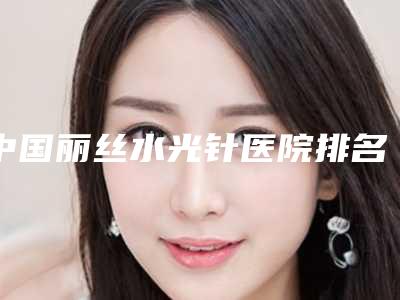 中国丽丝水光针医院排名:丽丝水光针医院前50强实力名单更新