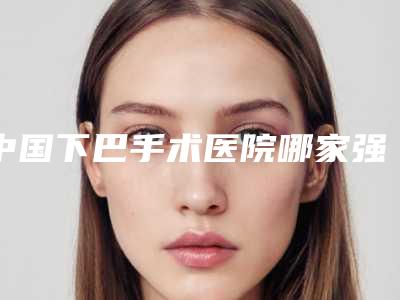 中国下巴手术医院哪家强:下巴手术医院top50强是时候发布了