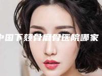 中国下颏骨磨骨医院哪家好:下颏骨磨骨医院top50大全