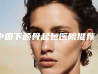 中国下颌骨起包医院推荐:下颌骨起包医院前50全新一览